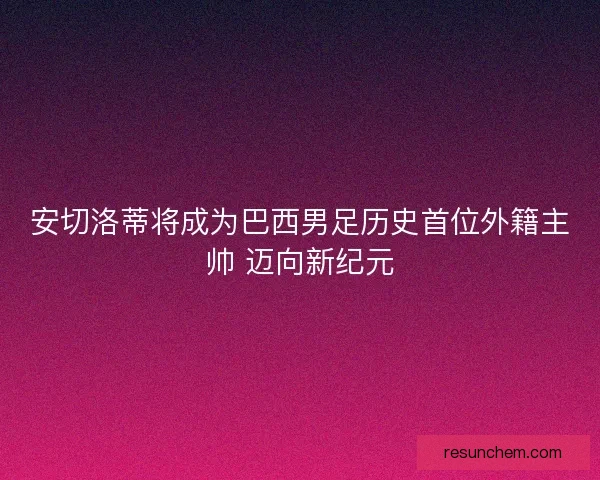 安切洛蒂将成为巴西男足历史首位外籍主帅 迈向新纪元 安切洛蒂将成为巴西男足历史首位外籍主帅 迈向新纪元