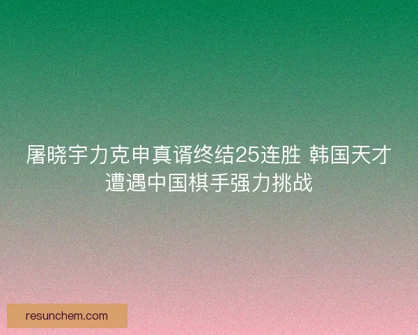 屠晓宇力克申真谞终结25连胜 韩国天才遭遇中国棋手强力挑战