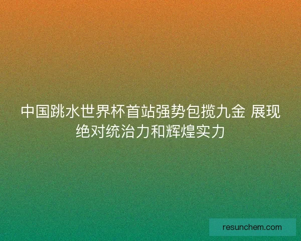 中国跳水世界杯首站强势包揽九金 展现绝对统治力和辉煌实力