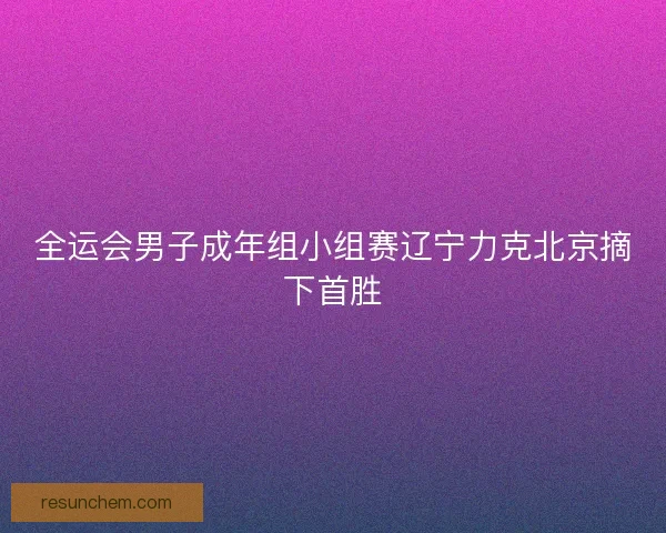 全运会男子成年组小组赛辽宁力克北京摘下首胜