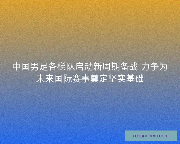 中国男足各梯队启动新周期备战 力争为未来国际赛事奠定坚实基础
