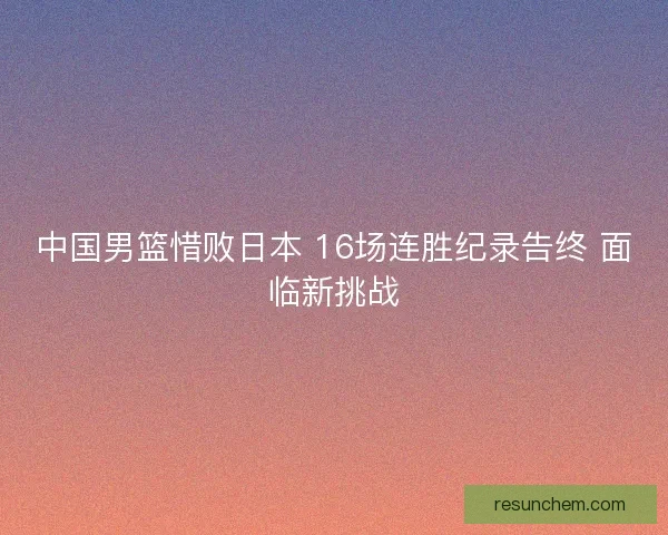 中国男篮惜败日本 16场连胜纪录告终 面临新挑战 中国男篮惜败日本 16场连胜纪录告终 面临新挑战